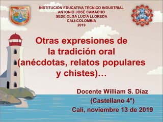 Otras expresiones de
la tradición oral
(anécdotas, relatos populares
y chistes)…
Docente William S. Díaz
(Castellano 4°)
Cali, noviembre 13 de 2019
INSTITUCIÓN EDUCATIVA TÉCNICO INDUSTRIAL
ANTONIO JOSÉ CAMACHO
SEDE OLGA LUCÍA LLOREDA
CALI-COLOMBIA
2019
 