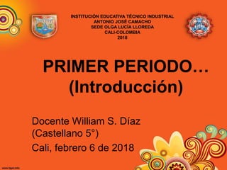 PRIMER PERIODO…
(Introducción)
Docente William S. Díaz
(Castellano 5°)
Cali, febrero 6 de 2018
INSTITUCIÓN EDUCATIVA TÉCNICO INDUSTRIAL
ANTONIO JOSÉ CAMACHO
SEDE OLGA LUCÍA LLOREDA
CALI-COLOMBIA
2018
 