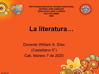La literatura…
Docente William S. Díaz
(Castellano 5°)
Cali, febrero 7 de 2020
INSTITUCIÓN EDUCATIVA TÉCNICO INDUSTRIAL
ANTONIO JOSÉ CAMACHO
SEDE OLGA LUCÍA LLOREDA
CALI-COLOMBIA
2020
 