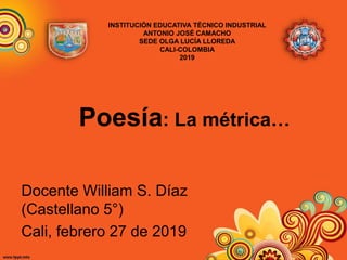 Poesía: La métrica…
Docente William S. Díaz
(Castellano 5°)
Cali, febrero 27 de 2019
INSTITUCIÓN EDUCATIVA TÉCNICO INDUSTRIAL
ANTONIO JOSÉ CAMACHO
SEDE OLGA LUCÍA LLOREDA
CALI-COLOMBIA
2019
 