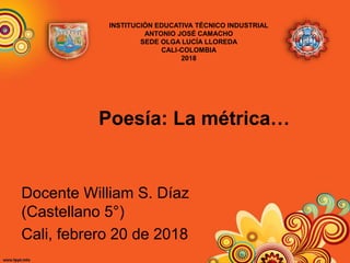 Poesía: La métrica…
Docente William S. Díaz
(Castellano 5°)
Cali, febrero 20 de 2018
INSTITUCIÓN EDUCATIVA TÉCNICO INDUSTRIAL
ANTONIO JOSÉ CAMACHO
SEDE OLGA LUCÍA LLOREDA
CALI-COLOMBIA
2018
 