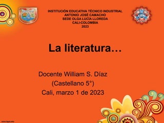 La literatura…
Docente William S. Díaz
(Castellano 5°)
Cali, marzo 1 de 2023
INSTITUCIÓN EDUCATIVA TÉCNICO INDUSTRIAL
ANTONIO JOSÉ CAMACHO
SEDE OLGA LUCÍA LLOREDA
CALI-COLOMBIA
2023
 