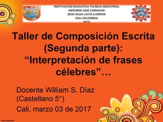 Taller de Composición Escrita
(Segunda parte):
“Interpretación de frases
célebres”…
Docente William S. Díaz
(Castellano 5°)
Cali, marzo 03 de 2017
 