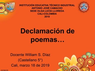 Declamación de
poemas…
Docente William S. Díaz
(Castellano 5°)
Cali, marzo 18 de 2019
INSTITUCIÓN EDUCATIVA TÉCNICO INDUSTRIAL
ANTONIO JOSÉ CAMACHO
SEDE OLGA LUCÍA LLOREDA
CALI-COLOMBIA
2019
 
