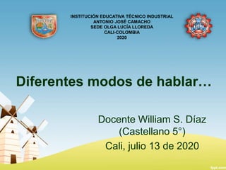 Diferentes modos de hablar…
Docente William S. Díaz
(Castellano 5°)
Cali, julio 13 de 2020
INSTITUCIÓN EDUCATIVA TÉCNICO INDUSTRIAL
ANTONIO JOSÉ CAMACHO
SEDE OLGA LUCÍA LLOREDA
CALI-COLOMBIA
2020
 