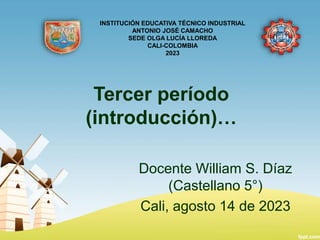 Tercer período
(introducción)…
Docente William S. Díaz
(Castellano 5°)
Cali, agosto 14 de 2023
INSTITUCIÓN EDUCATIVA TÉCNICO INDUSTRIAL
ANTONIO JOSÉ CAMACHO
SEDE OLGA LUCÍA LLOREDA
CALI-COLOMBIA
2023
 
