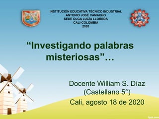 “Investigando palabras
misteriosas”…
Docente William S. Díaz
(Castellano 5°)
Cali, agosto 18 de 2020
INSTITUCIÓN EDUCATIVA TÉCNICO INDUSTRIAL
ANTONIO JOSÉ CAMACHO
SEDE OLGA LUCÍA LLOREDA
CALI-COLOMBIA
2020
 