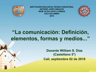 “La comunicación: Definición,
elementos, formas y medios...”
Docente William S. Díaz
(Castellano 5°)
Cali, septiembre 02 de 2019
INSTITUCIÓN EDUCATIVA TÉCNICO INDUSTRIAL
ANTONIO JOSÉ CAMACHO
SEDE OLGA LUCÍA LLOREDA
CALI-COLOMBIA
2019
 