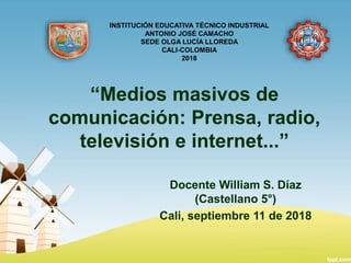 “Medios masivos de
comunicación: Prensa, radio,
televisión e internet...”
Docente William S. Díaz
(Castellano 5°)
Cali, septiembre 11 de 2018
INSTITUCIÓN EDUCATIVA TÉCNICO INDUSTRIAL
ANTONIO JOSÉ CAMACHO
SEDE OLGA LUCÍA LLOREDA
CALI-COLOMBIA
2018
 