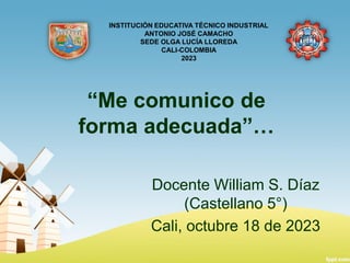 “Me comunico de
forma adecuada”…
Docente William S. Díaz
(Castellano 5°)
Cali, octubre 18 de 2023
INSTITUCIÓN EDUCATIVA TÉCNICO INDUSTRIAL
ANTONIO JOSÉ CAMACHO
SEDE OLGA LUCÍA LLOREDA
CALI-COLOMBIA
2023
 