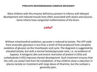 PYRUVATE DEHYDROGENASE COMPLEX DEFICIENCY Most children with this enzyme deficiency present in infancy with delayed development and reduced muscle tone often associated with ataxia and seizures. Some infants have congenital malformations of the brain. ¿why? Without mitochondrial oxidation, pyruvate is reduced to lactate. The ATP yield from anaerobic glycolysis is less than a tenth of that produced from complete oxidation of glucose via the tricarboxylic acid cycle. The diagnosis is suggested by elevated lactate, but with a normal lactate/pyruvate ratio, i.e. no evidence of hypoxia. A ketogenic diet and severe restriction of protein (<15%) and carbohydrate (<5%) improves mental development. Such treatment ensures that the cells use acetyl-CoA from fat metabolism. A few children show a reduction in plasma lactate on treatment with large doses of thiamine, but the outlook is generally poor. 
