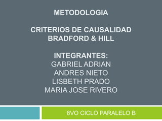 METODOLOGIA
CRITERIOS DE CAUSALIDAD
BRADFORD & HILL
INTEGRANTES:
GABRIEL ADRIAN
ANDRES NIETO
LISBETH PRADO
MARIA JOSE RIVERO
8VO CICLO PARALELO B
 