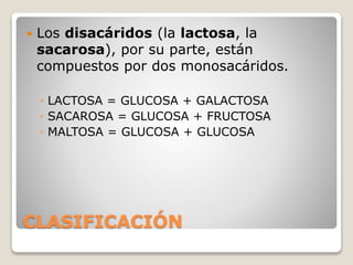 CLASIFICACIÓN
 Los disacáridos (la lactosa, la
sacarosa), por su parte, están
compuestos por dos monosacáridos.
◦ LACTOSA = GLUCOSA + GALACTOSA
◦ SACAROSA = GLUCOSA + FRUCTOSA
◦ MALTOSA = GLUCOSA + GLUCOSA
 
