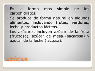 AZÚCAR
 Es la forma más simple de los
carbohidratos.
 Se produce de forma natural en algunos
alimentos, incluyendo frutas, verduras,
leche y productos lácteos.
 Los azúcares incluyen azúcar de la fruta
(fructosa), azúcar de mesa (sacarosa) y
azúcar de la leche (lactosa).
 