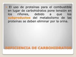  El uso de proteínas para el combustible
en lugar de carbohidratos pone tensión en
los riñones, debido a que los
subproductos del metabolismo de las
proteínas se deben eliminar por la orina.
DEFICIENCIA DE CARBOHIDRATOS
 
