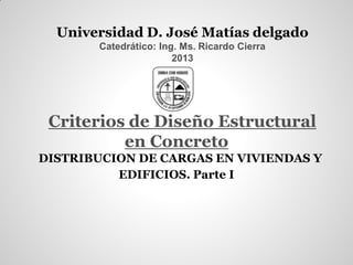 Universidad D. José Matías delgado
Catedrático: Ing. Ms. Ricardo Cierra
2013
Criterios de Diseño Estructural
en Concreto
DISTRIBUCION DE CARGAS EN VIVIENDAS Y
EDIFICIOS. Parte I
 