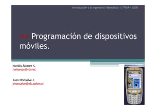 Introducción a la Ingeniería Telemática - UTFSM – 2008 <<




     >> Programación de dispositivos
     móviles.

Nicolás Álvarez S.
nalvarezs@vtr.net


Juan Monsalve Z.
jmonsalve@elo.utfsm.cl
 