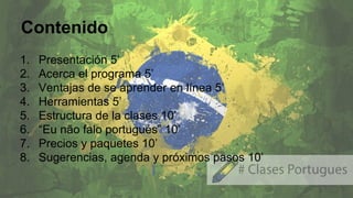 Contenido
1. Presentación 5’
2. Acerca el programa 5’
3. Ventajas de se aprender en línea 5’
4. Herramientas 5’
5. Estructura de la clases 10’
6. “Eu não falo portugués” 10’
7. Precios y paquetes 10’
8. Sugerencias, agenda y próximos pasos 10’
 