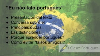 “Eu não falo portugués”
● Presentación del texto
● Conversa sobre el
● Principais dudas
● Las distinciones
● Porque aprender portugués?
● Cómo evitar “falsos amigos”?
 