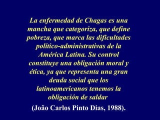 La enfermedad de Chagas es una
mancha que categoriza, que define
pobreza, que marca las dificultades
    político-administrativas de la
     América Latina. Su control
 constituye una obligación moral y
 ética, ya que representa una gran
         deuda social que los
    latinoamericanos tenemos la
         obligación de saldar
 (João Carlos Pinto Dias, 1988).
 