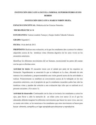 INSTITUCIÓN EDUCATIVA ESCUELA NORMAL SUPERIOR PEDRO JUSTO
BERRIO
INSTITUCIÓN EDUCATIVA MARCO TOBÓN MEJÍA.
ESPACIO CONCEPTUAL: Didáctica de las Ciencias Naturales.
MICRO-PRÁCTICA # 4
ESTUDIANTES: Valeria Londoño Tamayo y Sergio Andrés Taborda Valencia.
GRADO: Segundo C.
FECHA: 18 de abril de 2013.
PROPÓSITO: Realizar una evaluación, en la que los estudiantes den a conocer los saberes
adquiridos acerca de las temáticas vistas (Sistema digestivo de los seres vivos) en los
encuentros anteriores.
Identificar los diferentes movimientos del ser humano, reconociendo las partes del cuerpo
con las que se efectúan estos.
Actividad de inicio: El encuentro inicia con el saludo por parte de los maestros en
formación. Seguidamente se anunciará lo que se trabajará en la clase, ubicando de esta
manera a los estudiantes y proporcionándoles una visión general acerca de las actividades a
realizar. Posteriormente se entablará un conversatorio acerca de lo trabajado en los tres
encuentros anteriores, con el propósito de que lo estudiantes recuerden cuáles han sido las
temáticas vistas y puedan dar solución a una evaluación tipo icfes que se realizará en el
presente encuentro. (Ver anexo 1).
Actividad de desarrollo: Continuando con la clase se invitará a los estudiantes a cerrar los
ojos, para llevar a cabo la narración de un relato corto (ver anexo 2) en el que los
educandos deberán imaginar los diferentes movimientos que hacen los seres vivos, una vez
se cuente este relato, se les menciona a los estudiantes que estos movimiento se hacen para
buscar alimento, compañía y un lugar apropiado para descansar y reproducirse.
 