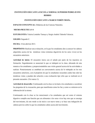 INSTITUCIÓN EDUCATIVA ESCUELA NORMAL SUPERIOR PEDRO JUSTO
BERRIO
INSTITUCIÓN EDUCATIVA MARCO TOBÓN MEJÍA.
ESPACIO CONCEPTUAL: Didáctica de las Ciencias Naturales.
MICRO-PRÁCTICA # 4
ESTUDIANTES: Valeria Londoño Tamayo y Sergio Andrés Taborda Valencia.
GRADO: Segundo C.
FECHA: 18 de abril de 2013.
PROPÓSITO: Realizar una evaluación, en la que los estudiantes den a conocer los saberes
adquiridos acerca de las temáticas vistas (sistemas digestivito de los seres vivos) en los
encuentros anteriores.
Actividad de inicio: El encuentro inicia con el saludo por parte de los maestros en
formación. Seguidamente se anunciará lo que se trabajará en la clase, ubicando de esta
manera a los estudiantes y proporcionándoles una visión general acerca de las actividades a
realizar. Posteriormente se entablará un conversatorio acerca de lo trabajado en los tres
encuentros anteriores, con el propósito de que lo estudiantes recuerden cuáles han sido las
temáticas vistas y puedan dar solución a una evaluación tipo icfes que se realizará en el
presente encuentro. (Ver anexo 1).
Actividad de desarrollo: Continuando con la clase se invitará a los estudiantes a socializar
las preguntas de la evacuación, para que manifiesten como les fue y como se sintieron en la
elaboración de la misma.
Continuando con la clase se les mencionará a los estudiantes que así como el sistema
digestivo cumplía una función que era alimentar a los seres vivos hay otro que se encarga
del movimiento, de este modo se da inicio a un nuevo tema y se hace una indagación de
saberes previos sobre lo que los estudiantes saben acerca del movimiento.
 