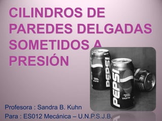 CILINDROS DE
PAREDES DELGADAS
SOMETIDOS A
PRESIÓN
Profesora : Sandra B. Kuhn
Para : ES012 Mecánica – U.N.P.S.J.B.
 