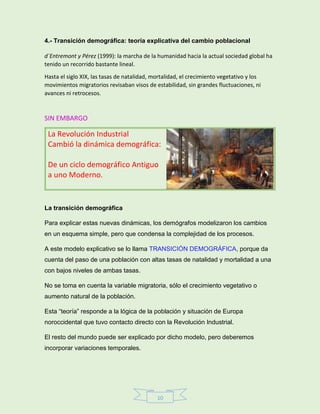 10
4.- Transición demográfica: teoría explicativa del cambio poblacional
d´Entremont y Pérez (1999): la marcha de la humanidad hacia la actual sociedad global ha
tenido un recorrido bastante lineal.
Hasta el siglo XIX, las tasas de natalidad, mortalidad, el crecimiento vegetativo y los
movimientos migratorios revisaban visos de estabilidad, sin grandes fluctuaciones, ni
avances ni retrocesos.
SIN EMBARGO
La Revolución Industrial
Cambió la dinámica demográfica:
De un ciclo demográfico Antiguo
a uno Moderno.
La transición demográfica
Para explicar estas nuevas dinámicas, los demógrafos modelizaron los cambios
en un esquema simple, pero que condensa la complejidad de los procesos.
A este modelo explicativo se lo llama TRANSICIÓN DEMOGRÁFICA, porque da
cuenta del paso de una población con altas tasas de natalidad y mortalidad a una
con bajos niveles de ambas tasas.
No se toma en cuenta la variable migratoria, sólo el crecimiento vegetativo o
aumento natural de la población.
Esta “teoría” responde a la lógica de la población y situación de Europa
noroccidental que tuvo contacto directo con la Revolución Industrial.
El resto del mundo puede ser explicado por dicho modelo, pero deberemos
incorporar variaciones temporales.
 