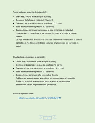 12
Tercera etapa o segunda de la transición:
 Entre 1850 y 1940 (fluctúa según autores)
 Descenso de la tasa de natalidad: 29 por mil
 Continúa descenso de la tasa de mortalidad: 17 por mil
 Tasa de crecimiento vegetativo: 1.2 por ciento
 Características generales: razones de la baja en la tasa de natalidad:
urbanización, incremento de la escolaridad, ingreso de la mujer al mundo
laboral.
La baja de la tasa de mortalidad a causa de una mejora sustancial de la ciencia
aplicada a la medicina: antibióticos, vacunas, ampliación de los servicios de
salud.
Cuarta etapa o tercera de la transición:
 Desde 1940 en adelante (fluctúa según autores)
 Continua el descenso de la tasa de natalidad: 13 por mil
 Continua el descenso de la tasa de mortalidad: 10 por mil
 Tasa de crecimiento vegetativo: 0.3 por ciento
 Características generales: alta expectativa de vida.
Poblaciones que comienzan a envejecer por problemas en el recambio.
Población económicamente activa soporta peso de las no activas.
Estados que deben ampliar servicios y derechos.
Véase el siguiente video
https://www.youtube.com/watch?v=qhBH5XU4rRM
 
