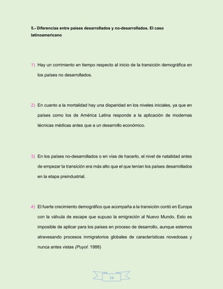 14
5.- Diferencias entre países desarrollados y no-desarrollados. El caso
latinoamericano
1) Hay un corrimiento en tiempo respecto al inicio de la transición demográfica en
los países no desarrollados.
2) En cuanto a la mortalidad hay una disparidad en los niveles iniciales, ya que en
países como los de América Latina responde a la aplicación de modernas
técnicas médicas antes que a un desarrollo económico.
3) En los países no-desarrollados o en vías de hacerlo, el nivel de natalidad antes
de empezar la transición era más alto que el que tenían los países desarrollados
en la etapa preindustrial.
4) El fuerte crecimiento demográfico que acompaña a la transición contó en Europa
con la válvula de escape que supuso la emigración al Nuevo Mundo. Esto es
imposible de aplicar para los países en proceso de desarrollo, aunque estemos
atravesando procesos inmigratorios globales de características novedosas y
nunca antes vistas (Puyol: 1988)
 