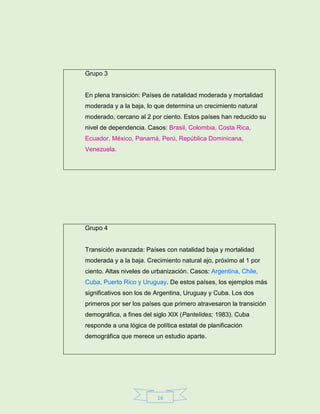16
Grupo 3
En plena transición: Países de natalidad moderada y mortalidad
moderada y a la baja, lo que determina un crecimiento natural
moderado, cercano al 2 por ciento. Estos países han reducido su
nivel de dependencia. Casos: Brasil, Colombia, Costa Rica,
Ecuador, México, Panamá, Perú, República Dominicana,
Venezuela.
Grupo 4
Transición avanzada: Países con natalidad baja y mortalidad
moderada y a la baja. Crecimiento natural ajo, próximo al 1 por
ciento. Altas niveles de urbanización. Casos: Argentina, Chile,
Cuba, Puerto Rico y Uruguay. De estos países, los ejemplos más
significativos son los de Argentina, Uruguay y Cuba. Los dos
primeros por ser los países que primero atravesaron la transición
demográfica, a fines del siglo XIX (Pantelides; 1983). Cuba
responde a una lógica de política estatal de planificación
demográfica que merece un estudio aparte.
 