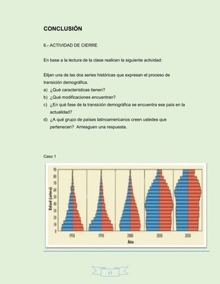 17
CONCLUSIÓN
6.- ACTIVIDAD DE CIERRE
En base a la lectura de la clase realicen la siguiente actividad:
Elijan una de las dos series históricas que expresan el proceso de
transición demográfica.
a) ¿Qué características tienen?
b) ¿Qué modificaciones encuentran?
c) ¿En qué fase de la transición demográfica se encuentra ese país en la
actualidad?
d) ¿A qué grupo de países latinoamericanos creen ustedes que
pertenecen? Arriesguen una respuesta.
Caso 1
 
