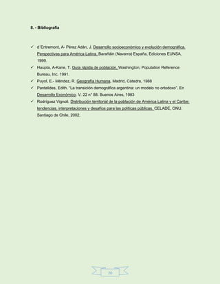 20
8. - Bibliografía
 d´Entremont, A- Pérez Adán, J. Desarrollo socioeconómico y evolución demográfica.
Perspectivas para América Latina. Barañáin (Navarra) España, Ediciones EUNSA,
1999.
 Haupta, A-Kane, T. Guía rápida de población. Washington, Population Reference
Bureau, Inc. 1991.
 Puyol, E.- Méndez, R. Geografía Humana, Madrid, Cátedra, 1988
 Pantelides, Edith. “La transición demográfica argentina: un modelo no ortodoxo”. En
Desarrollo Económico. V. 22 n° 88. Buenos Aires, 1983
 Rodríguez Vignoli. Distribución territorial de la población de América Latina y el Caribe:
tendencias, interpretaciones y desafíos para las políticas públicas. CELADE, ONU.
Santiago de Chile, 2002.
 