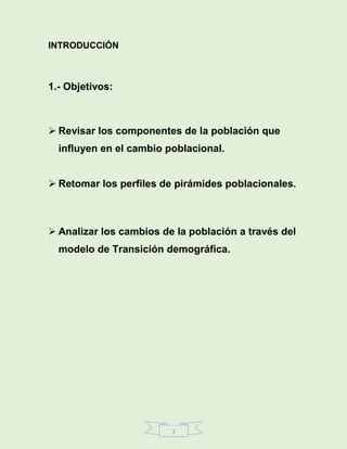 3
INTRODUCCIÓN
1.- Objetivos:
 Revisar los componentes de la población que
influyen en el cambio poblacional.
 Retomar los perfiles de pirámides poblacionales.
 Analizar los cambios de la población a través del
modelo de Transición demográfica.
 