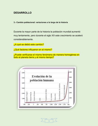 9
DESARROLLO
3.- Cambio poblacional: variaciones a lo largo de la historia
Durante la mayor parte de la historia la población mundial aumentó
muy lentamente, pero durante el siglo XX este crecimiento se aceleró
considerablemente.
¿A qué se debió este cambio?
¿Qué factores influyeron en el mismo?
¿Puede verificarse el mismo fenómeno de manera homogénea en
todo el planeta tierra y al mismo tiempo?
 