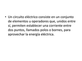 • Un circuito eléctrico consiste en un conjunto
  de elementos u operadores que, unidos entre
  sí, permiten establecer una corriente entre
  dos puntos, llamados polos o bornes, para
  aprovechar la energía eléctrica.
 
