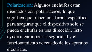 Polarización: Algunos enchufes están
diseñados con polarización, lo que
significa que tienen una forma específica
para asegurar que el dispositivo solo se
pueda enchufar en una dirección. Esto
ayuda a garantizar la seguridad y el
funcionamiento adecuado de los aparatos
eléctricos.
 
