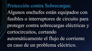 Protección contra Sobrecargas:
Algunos enchufes están equipados con
fusibles o interruptores de circuito para
proteger contra sobrecargas eléctricas y
cortocircuitos, cortando
automáticamente el flujo de corriente
en caso de un problema eléctrico.
 