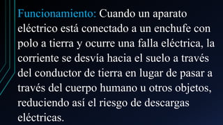 Funcionamiento: Cuando un aparato
eléctrico está conectado a un enchufe con
polo a tierra y ocurre una falla eléctrica, la
corriente se desvía hacia el suelo a través
del conductor de tierra en lugar de pasar a
través del cuerpo humano u otros objetos,
reduciendo así el riesgo de descargas
eléctricas.
 