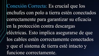 Conexión Correcta: Es crucial que los
enchufes con polo a tierra estén conectados
correctamente para garantizar su eficacia
en la protección contra descargas
eléctricas. Esto implica asegurarse de que
los cables estén correctamente conectados
y que el sistema de tierra esté intacto y
funcione correctamente.
 