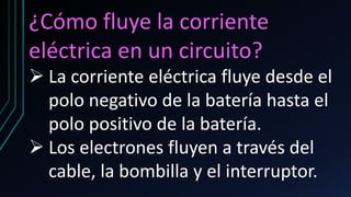 ¿Cómo fluye la corriente
eléctrica en un circuito?
➢ La corriente eléctrica fluye desde el
polo negativo de la batería hasta el
polo positivo de la batería.
➢ Los electrones fluyen a través del
cable, la bombilla y el interruptor.
 
