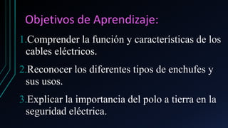 Objetivos de Aprendizaje:
1.Comprender la función y características de los
cables eléctricos.
2.Reconocer los diferentes tipos de enchufes y
sus usos.
3.Explicar la importancia del polo a tierra en la
seguridad eléctrica.
 