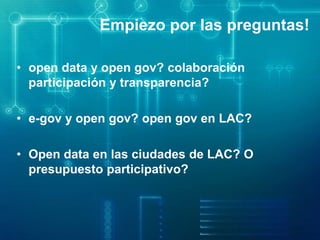 Empiezo por las preguntas!
• open data y open gov? colaboración
participación y transparencia?
• e-gov y open gov? open gov en LAC?
• Open data en las ciudades de LAC? O
presupuesto participativo?
 
