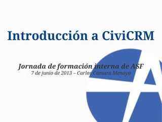 Introducción a CiviCRM
Jornada de formación interna de ASF
7 de junio de 2013 – Carlos Cámara Menoyo

 