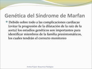 Genética del Síndrome de Marfan
Debido sobre todo a las complicaciones cardíacas
(evitar la progresión de la dilatación de la raíz de la
aorta) los estudios genéticos son importantes para
identificar miembros de la familia presintomáticos,
los cuales tendrán el correcto monitoreo cardíaco
Andrea Puppio- Bioquímica Patológica-
 