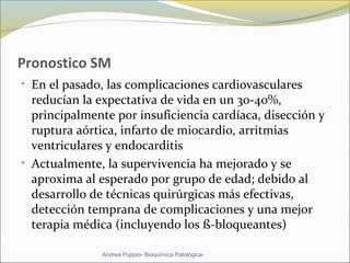 Pronostico SM
• En el pasado, las complicaciones cardiovasculares
reducían la expectativa de vida en un 30-40%,
principalmente por insuficiencia cardíaca, disección y
ruptura aórtica, infarto de miocardio, arritmias
ventriculares y endocarditis
• Actualmente, la supervivencia ha mejorado y se
aproxima al esperado por grupo de edad; debido al
desarrollo de técnicas quirúrgicas más efectivas,
detección temprana de complicaciones y una mejor
terapia médica (incluyendo los ß-bloqueantes)
Andrea Puppio- Bioquímica Patológica-
 