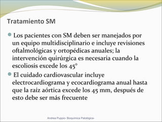 Tratamiento SM
Los pacientes con SM deben ser manejados por
un equipo multidisciplinario e incluye revisiones
oftalmológicas y ortopédicas anuales; la
intervención quirúrgica es necesaria cuando la
escoliosis excede los 45°
El cuidado cardiovascular incluye
electrocardiograma y ecocardiograma anual hasta
que la raíz aórtica excede los 45 mm, después de
esto debe ser más frecuente
Andrea Puppio- Bioquímica Patológica-
 