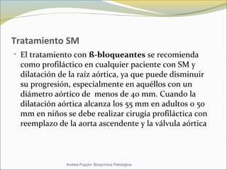 Tratamiento SM
• El tratamiento con ß-bloqueantes se recomienda
como profiláctico en cualquier paciente con SM y
dilatación de la raíz aórtica, ya que puede disminuir
su progresión, especialmente en aquéllos con un
diámetro aórtico de menos de 40 mm. Cuando la
dilatación aórtica alcanza los 55 mm en adultos o 50
mm en niños se debe realizar cirugía profiláctica con
reemplazo de la aorta ascendente y la válvula aórtica.
Andrea Puppio- Bioquímica Patológica-
 