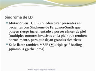 Síndrome de LD
Mutación en TGFBR1 pueden estar presentes en
pacientes con Síndrome de Ferguson-Smith que
poseen riesgo incrementado a poseer cáncer de piel
(múltiples tumores invasivos en la piel) que remiten
normalmente, pero que dejan grandes cicatrices
Se lo llama también MSSE (Multiple self-healing
squamous epithelioma)
Andrea Puppio- Bioquímica Patológica-
 