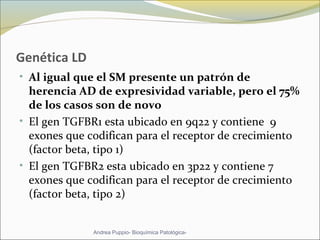 Genética LD
• Al igual que el SM presente un patrón de
herencia AD de expresividad variable, pero el 75%
de los casos son de novo
• El gen TGFBR1 esta ubicado en 9q22 y contiene 9
exones que codifican para el receptor de crecimiento
(factor beta, tipo 1)
• El gen TGFBR2 esta ubicado en 3p22 y contiene 7
exones que codifican para el receptor de crecimiento
(factor beta, tipo 2)
Andrea Puppio- Bioquímica Patológica-
 